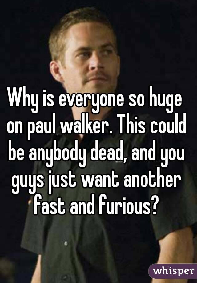 Why is everyone so huge on paul walker. This could be anybody dead, and you guys just want another fast and furious?