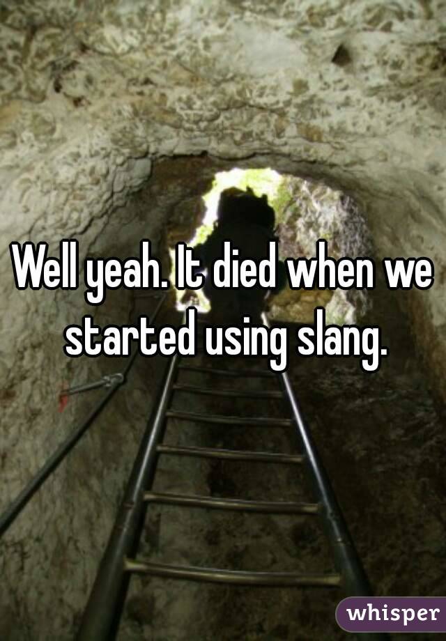 Well yeah. It died when we started using slang.