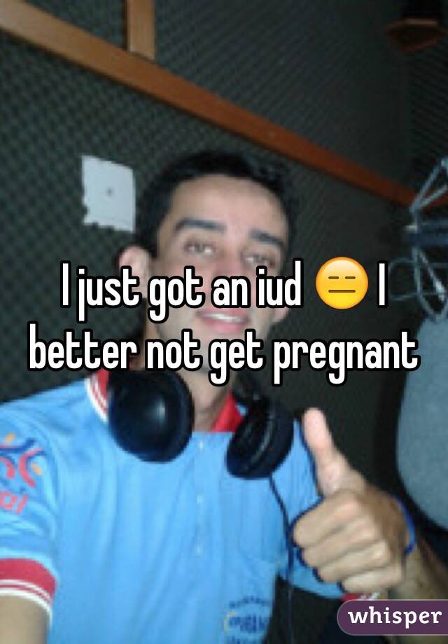 I just got an iud 😑 I better not get pregnant 