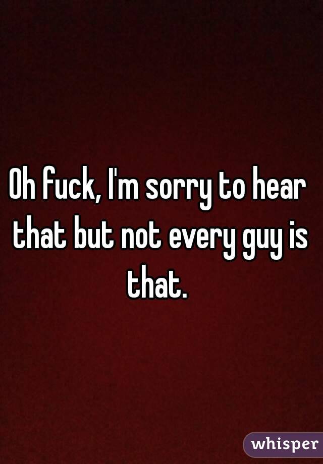 Oh fuck, I'm sorry to hear that but not every guy is that. 



