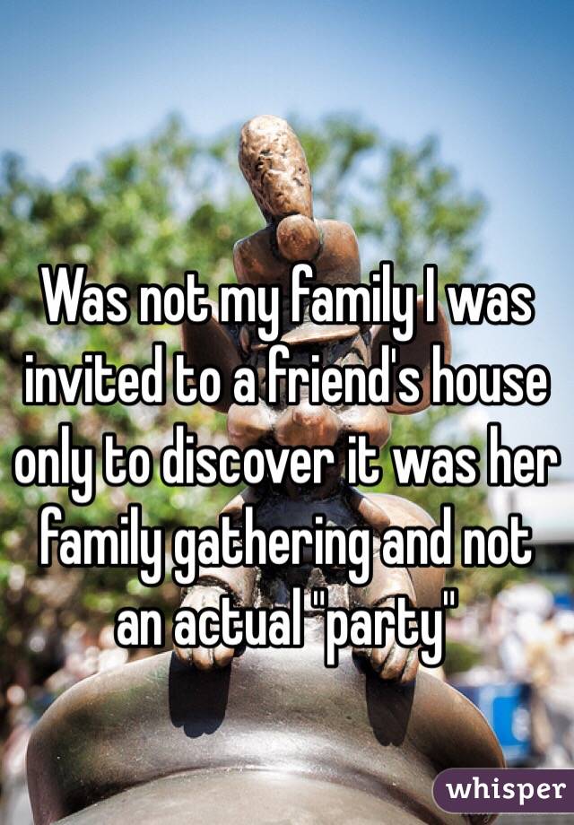 Was not my family I was invited to a friend's house only to discover it was her family gathering and not an actual "party"