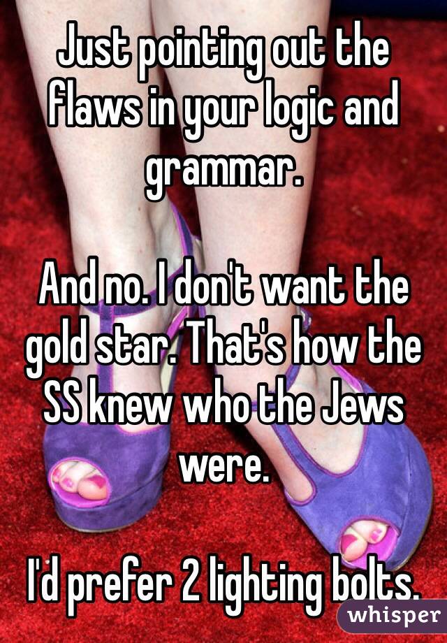 Just pointing out the flaws in your logic and grammar.

And no. I don't want the gold star. That's how the SS knew who the Jews were. 

I'd prefer 2 lighting bolts.