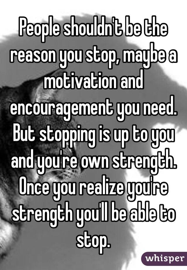 People shouldn't be the reason you stop, maybe a motivation and encouragement you need. But stopping is up to you and you're own strength. Once you realize you're strength you'll be able to stop.