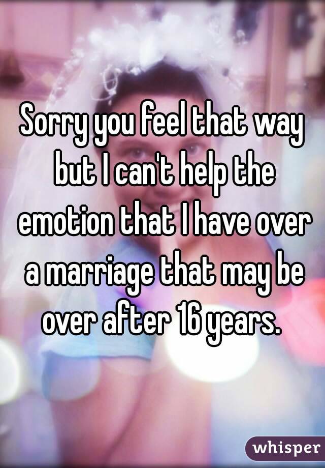 Sorry you feel that way but I can't help the emotion that I have over a marriage that may be over after 16 years. 