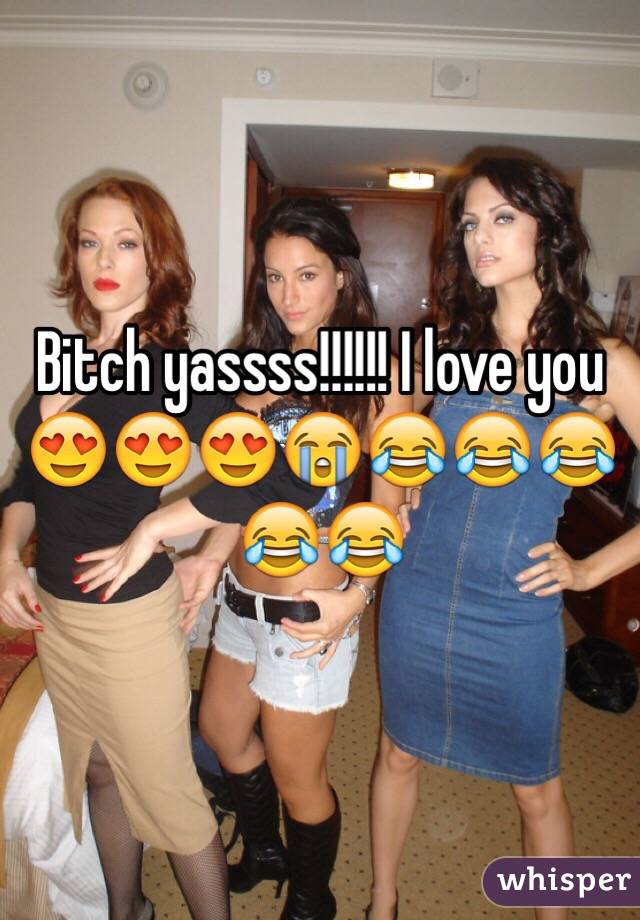 Bitch yassss!!!!!! I love you 😍😍😍😭😂😂😂😂😂