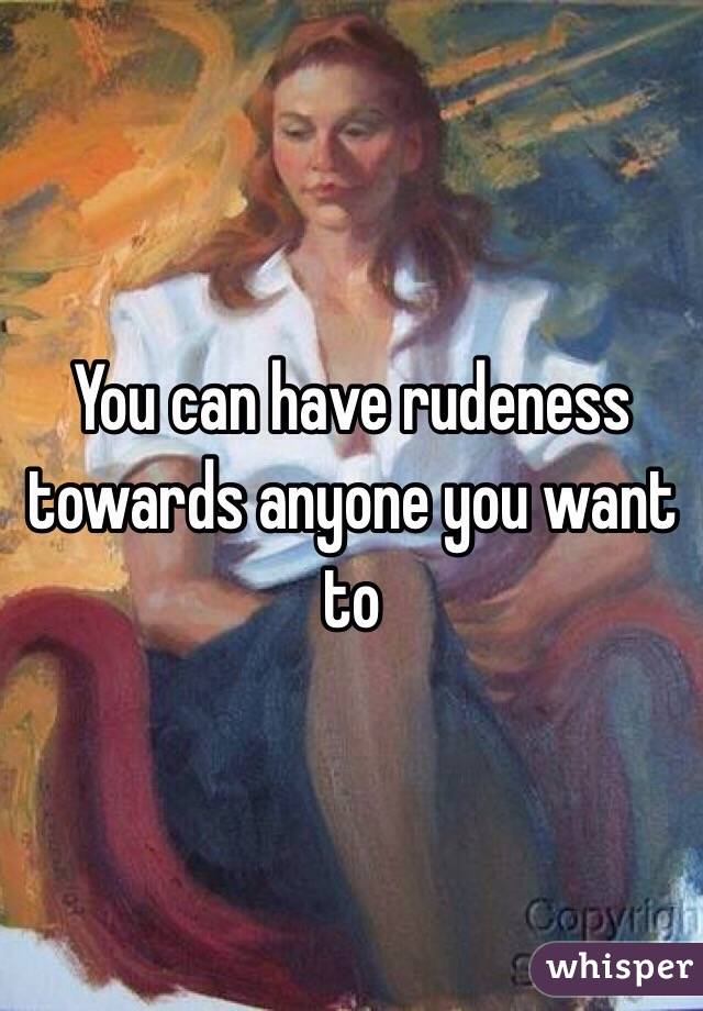 You can have rudeness towards anyone you want to