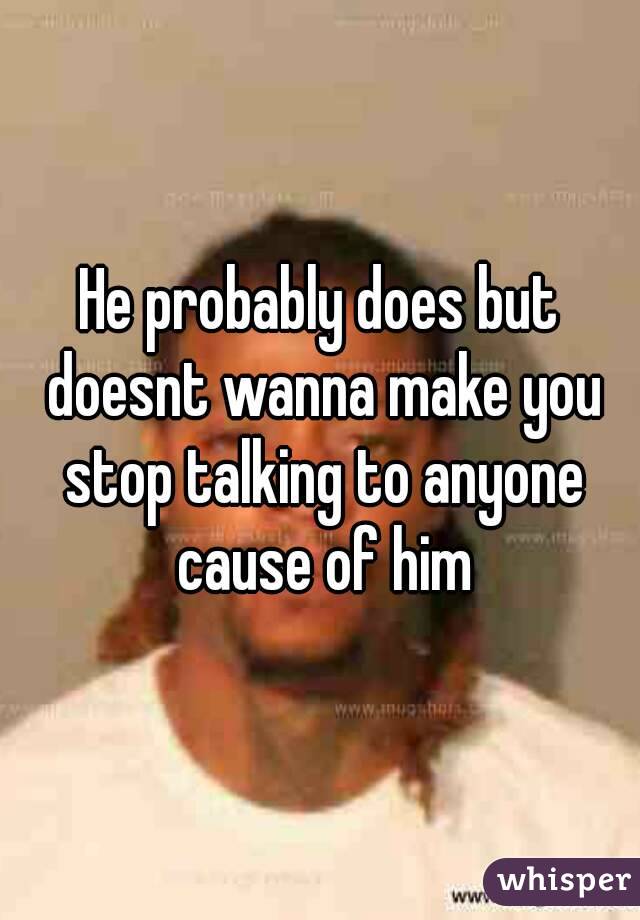 He probably does but doesnt wanna make you stop talking to anyone cause of him