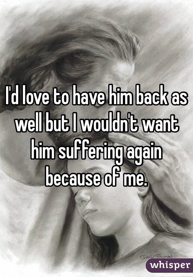 I'd love to have him back as well but I wouldn't want him suffering again because of me.