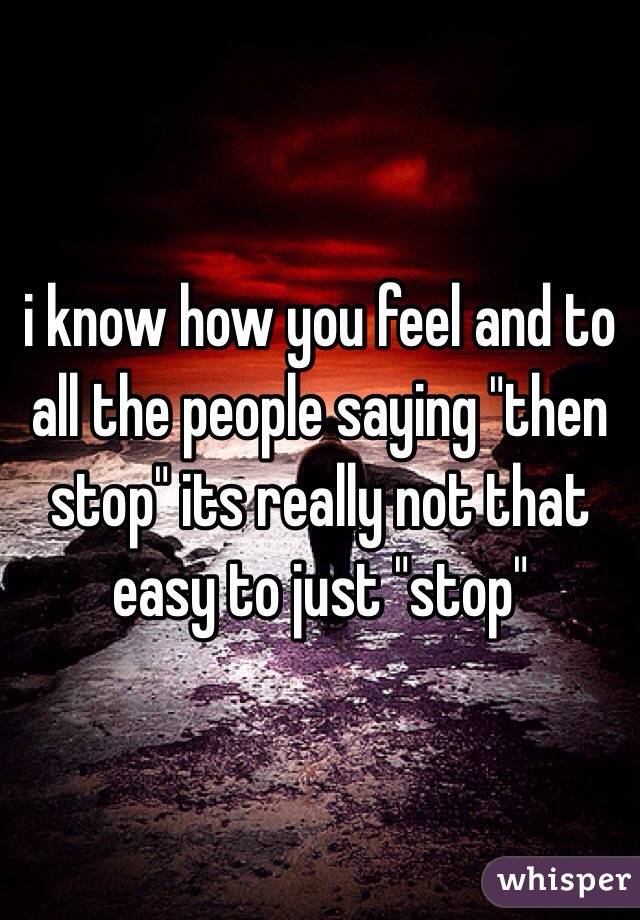 i know how you feel and to all the people saying "then stop" its really not that easy to just "stop"