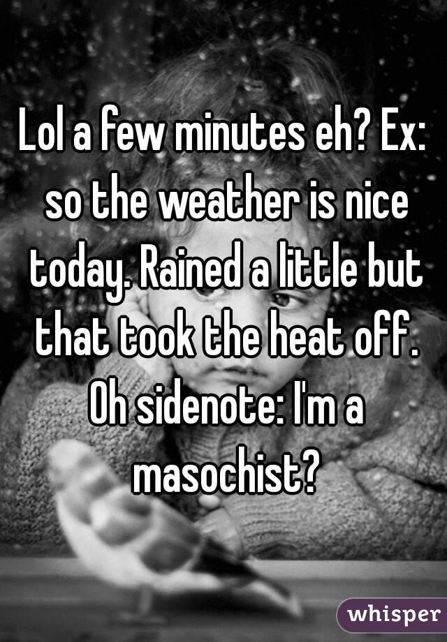 Lol a few minutes eh? Ex: so the weather is nice today. Rained a little but that took the heat off. Oh sidenote: I'm a masochist?