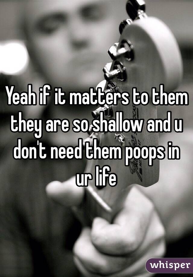 Yeah if it matters to them they are so shallow and u don't need them poops in ur life 