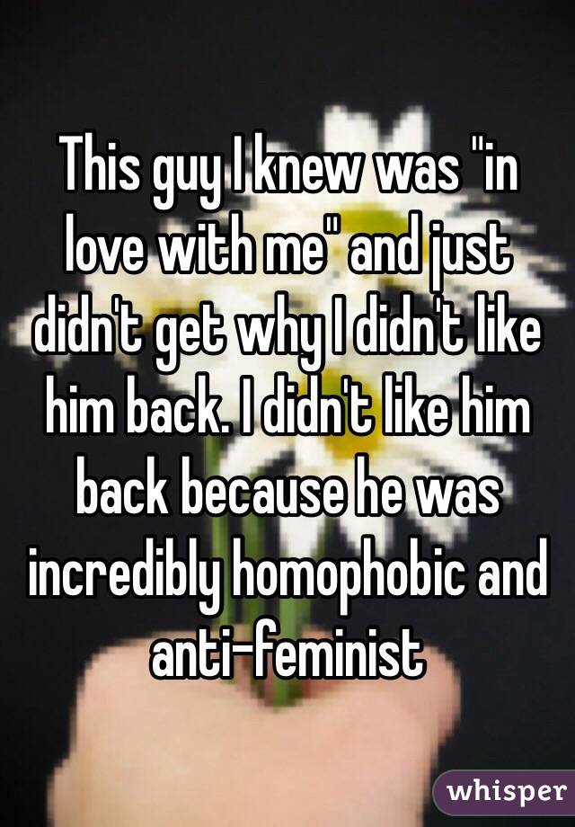 This guy I knew was "in love with me" and just didn't get why I didn't like him back. I didn't like him back because he was incredibly homophobic and anti-feminist
