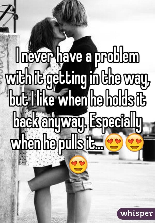 I never have a problem with it getting in the way, but I like when he holds it back anyway. Especially when he pulls it...😍😍😍