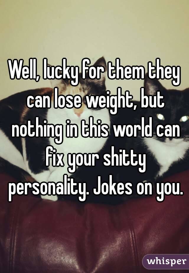 Well, lucky for them they can lose weight, but nothing in this world can fix your shitty personality. Jokes on you.