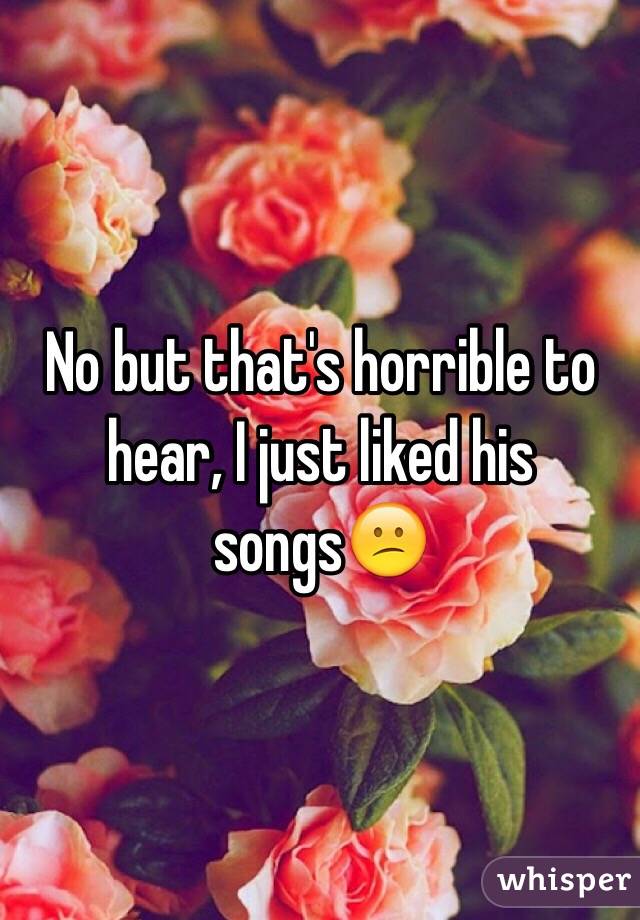 No but that's horrible to hear, I just liked his songs😕