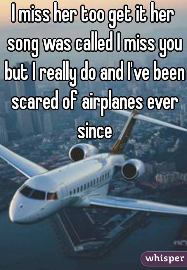 I miss her too get it her song was called I miss you but I really do and I've been scared of airplanes ever since