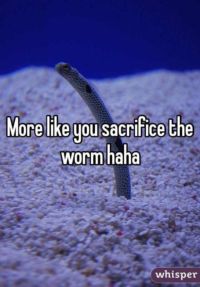 More like you sacrifice the worm haha