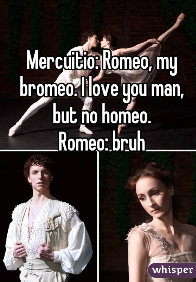 Mercuitio: Romeo, my bromeo. I love you man, but no homeo.
Romeo: bruh