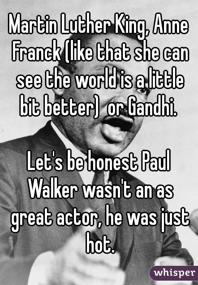 Martin Luther King, Anne Franck (like that she can see the world is a little bit better)  or Gandhi. 

Let's be honest Paul Walker wasn't an as great actor, he was just hot.