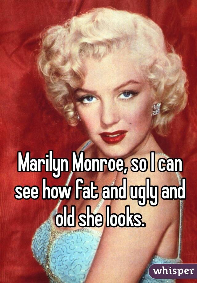 Marilyn Monroe, so I can see how fat and ugly and old she looks. 