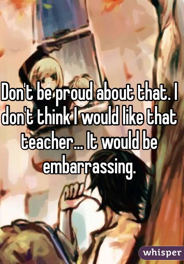 Don't be proud about that. I don't think I would like that teacher... It would be embarrassing.