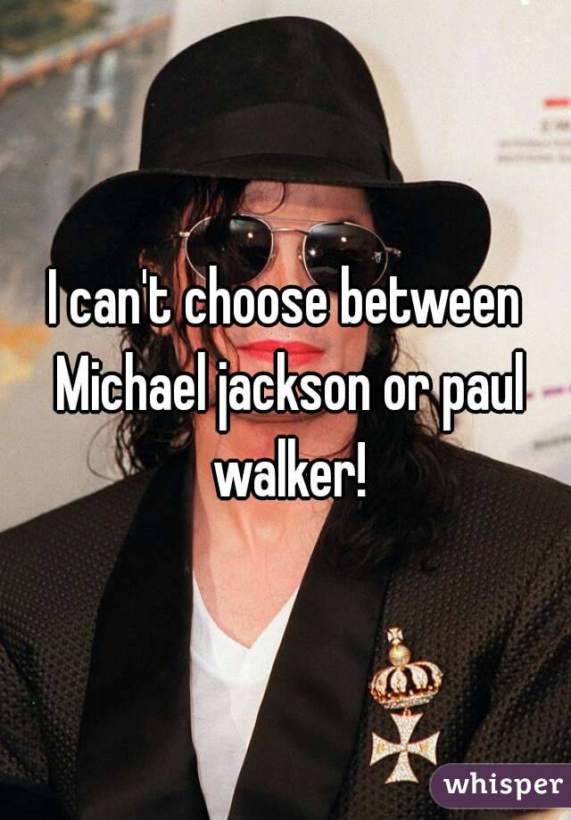 I can't choose between Michael jackson or paul walker!