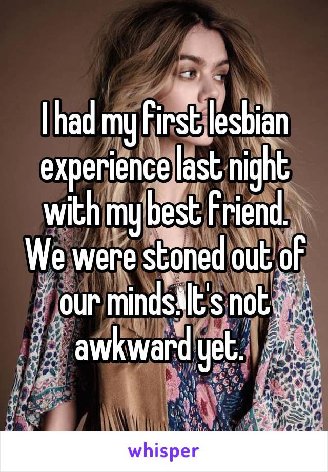 I had my first lesbian experience last night with my best friend. We were stoned out of our minds. It's not awkward yet.  
