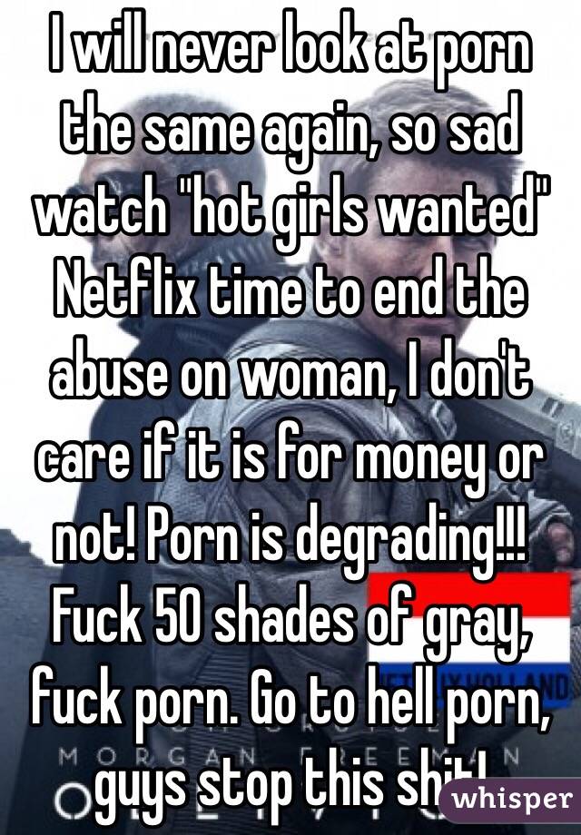I will never look at porn the same again, so sad watch "hot girls wanted" Netflix time to end the abuse on woman, I don't care if it is for money or not! Porn is degrading!!! Fuck 50 shades of gray, fuck porn. Go to hell porn, guys stop this shit!