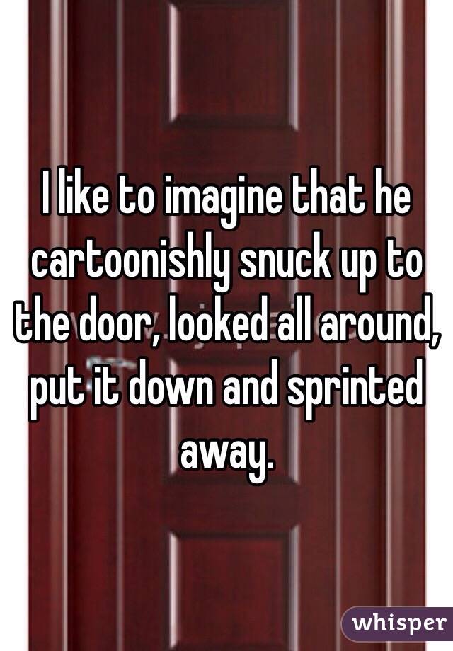 I like to imagine that he cartoonishly snuck up to the door, looked all around, put it down and sprinted away.