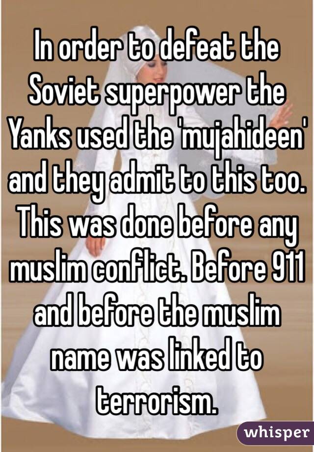 In order to defeat the Soviet superpower the Yanks used the 'mujahideen' and they admit to this too. This was done before any muslim conflict. Before 911 and before the muslim name was linked to terrorism. 