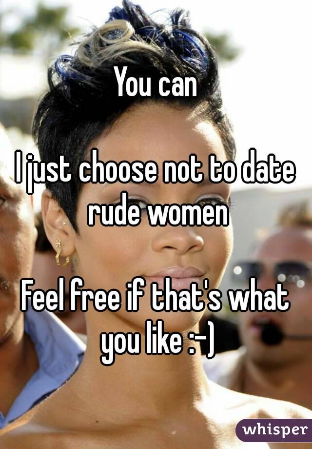 You can

I just choose not to date rude women

Feel free if that's what you like :-)
