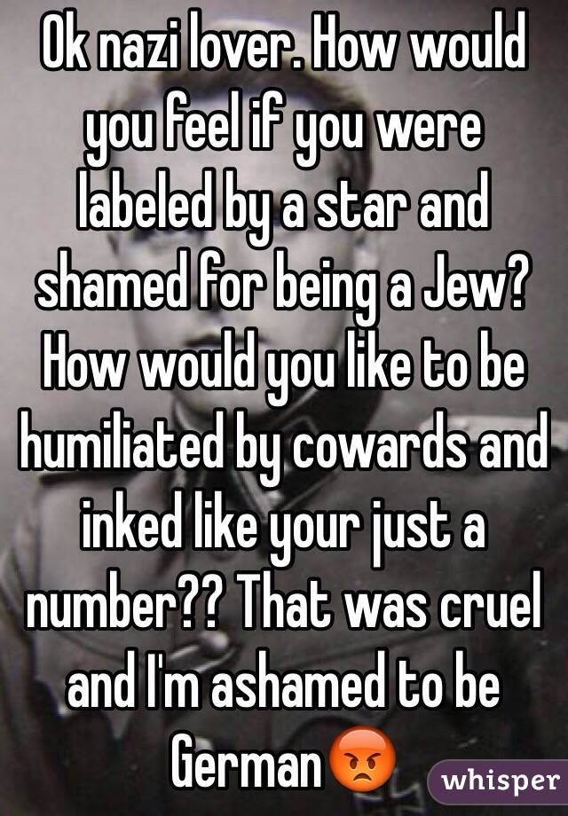 Ok nazi lover. How would you feel if you were labeled by a star and shamed for being a Jew? How would you like to be humiliated by cowards and inked like your just a number?? That was cruel and I'm ashamed to be German😡