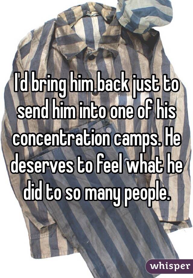 I'd bring him back just to send him into one of his concentration camps. He deserves to feel what he did to so many people.