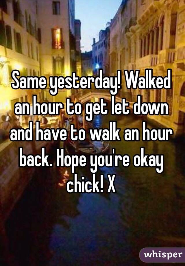 Same yesterday! Walked an hour to get let down and have to walk an hour back. Hope you're okay chick! X
