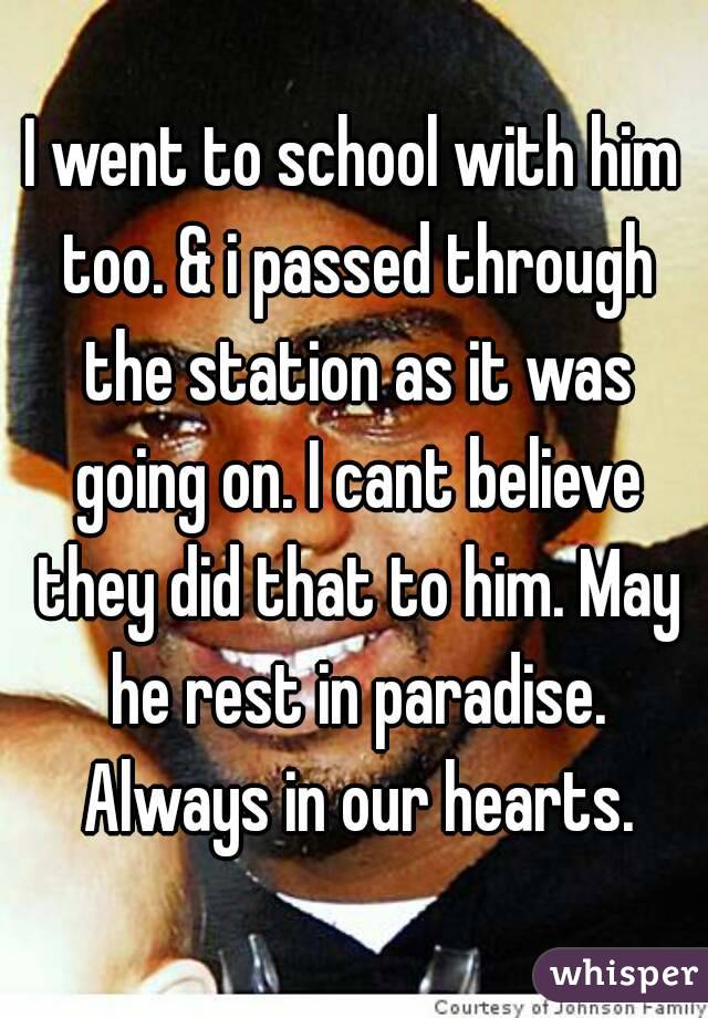 I went to school with him too. & i passed through the station as it was going on. I cant believe they did that to him. May he rest in paradise. Always in our hearts.