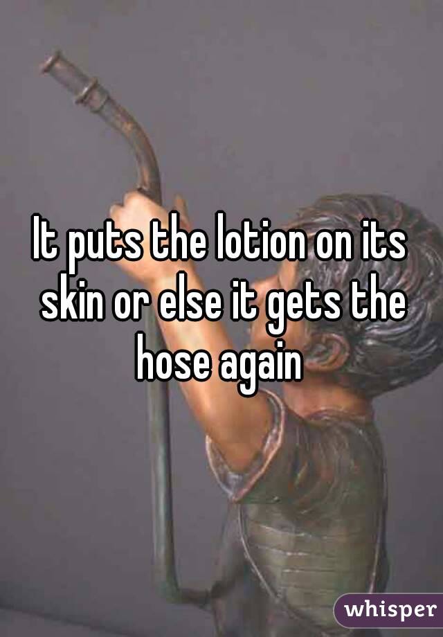 It puts the lotion on its skin or else it gets the hose again 