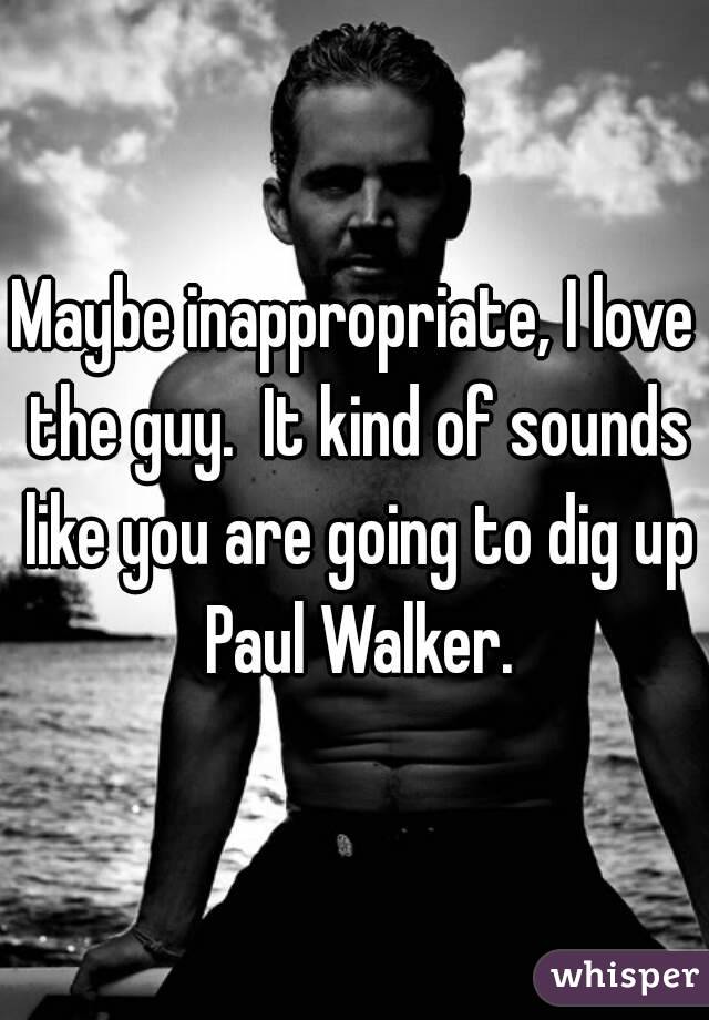 Maybe inappropriate, I love the guy.  It kind of sounds like you are going to dig up Paul Walker.