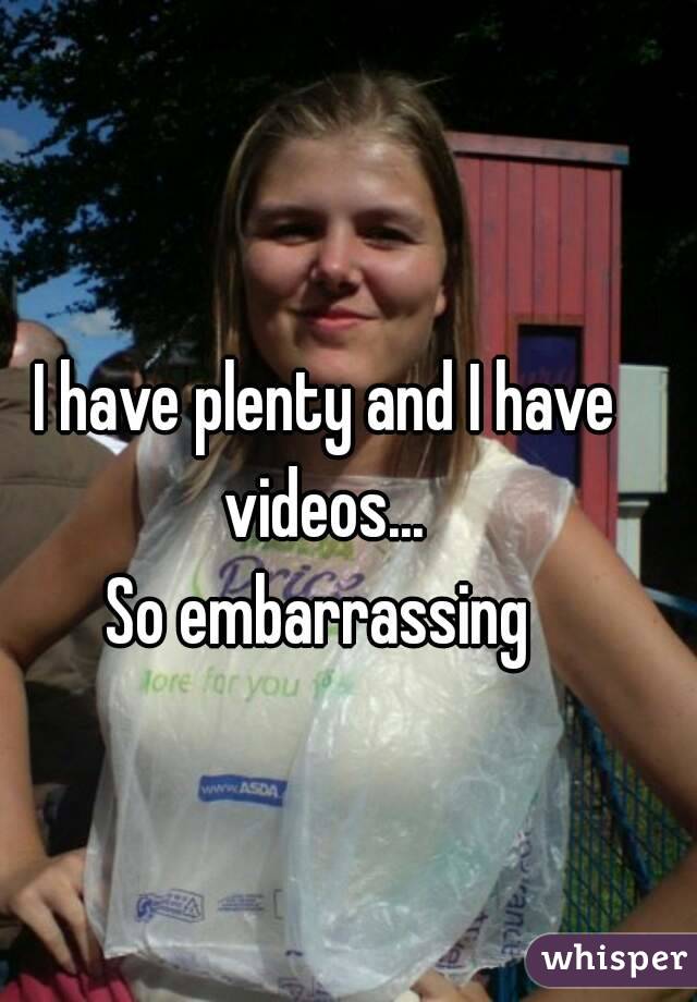 I have plenty and I have videos... 
So embarrassing 