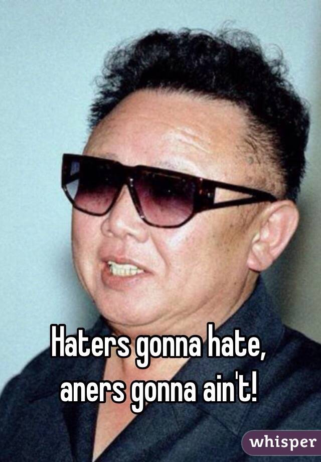 Haters gonna hate, 
aners gonna ain't!