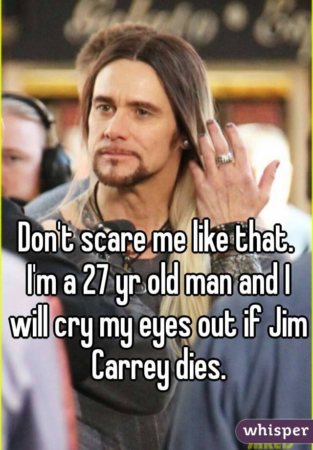 Don't scare me like that. I'm a 27 yr old man and I will cry my eyes out if Jim Carrey dies.