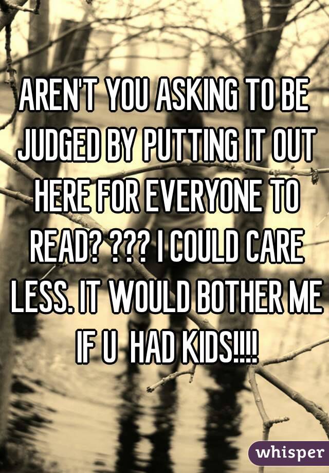 AREN'T YOU ASKING TO BE JUDGED BY PUTTING IT OUT HERE FOR EVERYONE TO READ? ??? I COULD CARE LESS. IT WOULD BOTHER ME IF U  HAD KIDS!!!!
