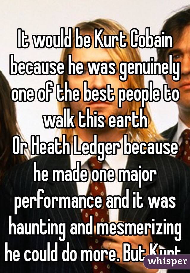 It would be Kurt Cobain because he was genuinely one of the best people to walk this earth 
Or Heath Ledger because he made one major performance and it was haunting and mesmerizing he could do more. But Kurt. 