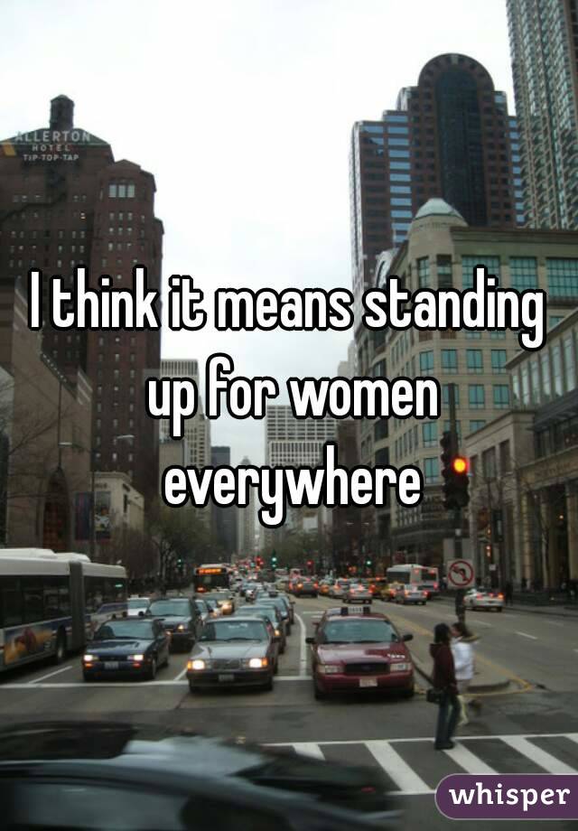 I think it means standing up for women everywhere