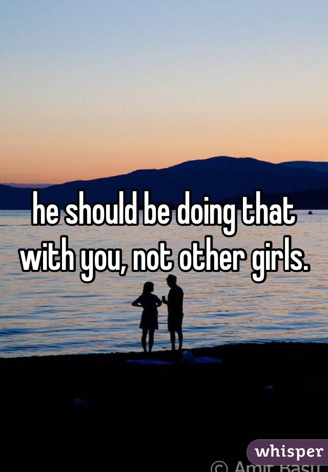 he should be doing that with you, not other girls. 