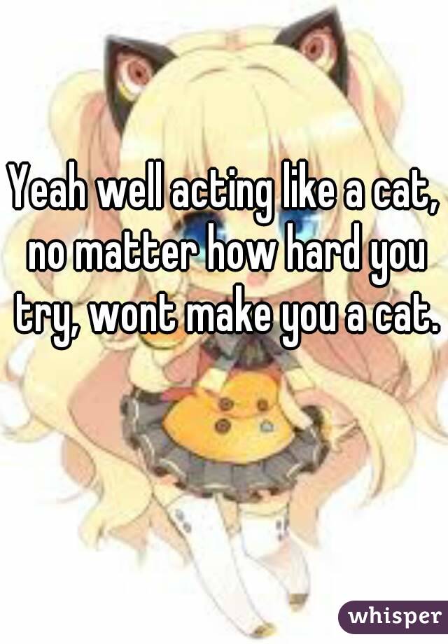 Yeah well acting like a cat, no matter how hard you try, wont make you a cat. 