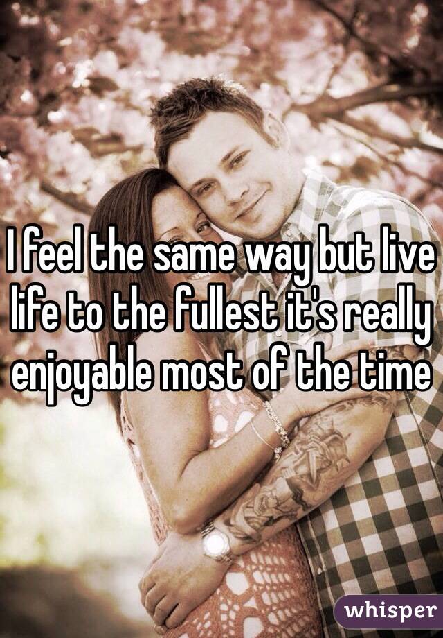 I feel the same way but live life to the fullest it's really enjoyable most of the time 