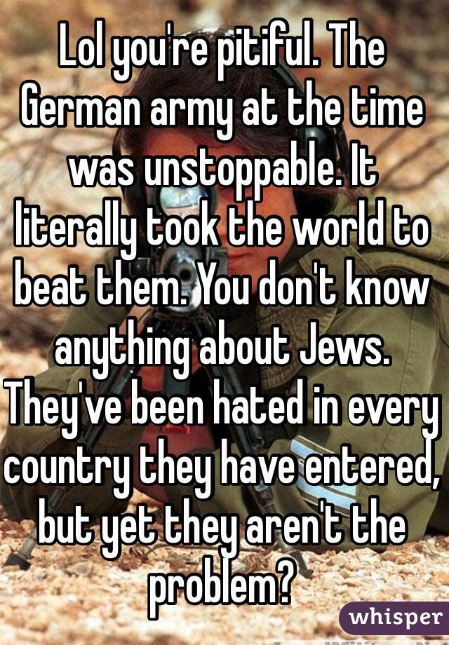 Lol you're pitiful. The German army at the time was unstoppable. It literally took the world to beat them. You don't know anything about Jews. They've been hated in every country they have entered, but yet they aren't the problem?