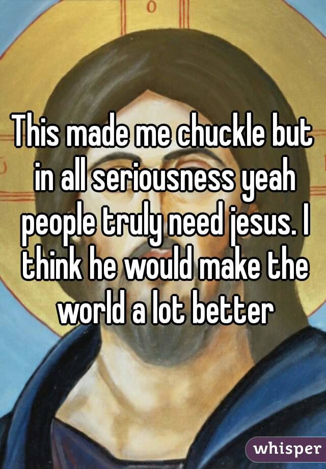 This made me chuckle but in all seriousness yeah people truly need jesus. I think he would make the world a lot better