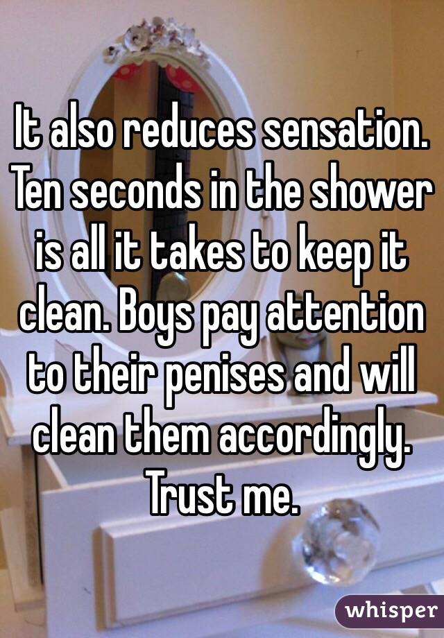 It also reduces sensation. Ten seconds in the shower is all it takes to keep it clean. Boys pay attention to their penises and will clean them accordingly. Trust me.
