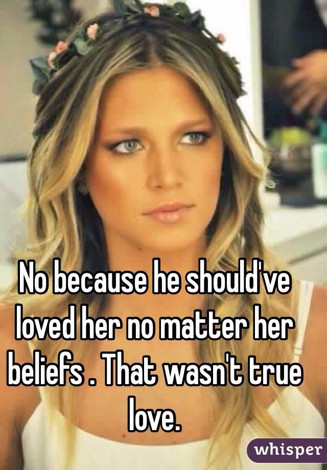 No because he should've loved her no matter her beliefs . That wasn't true love.